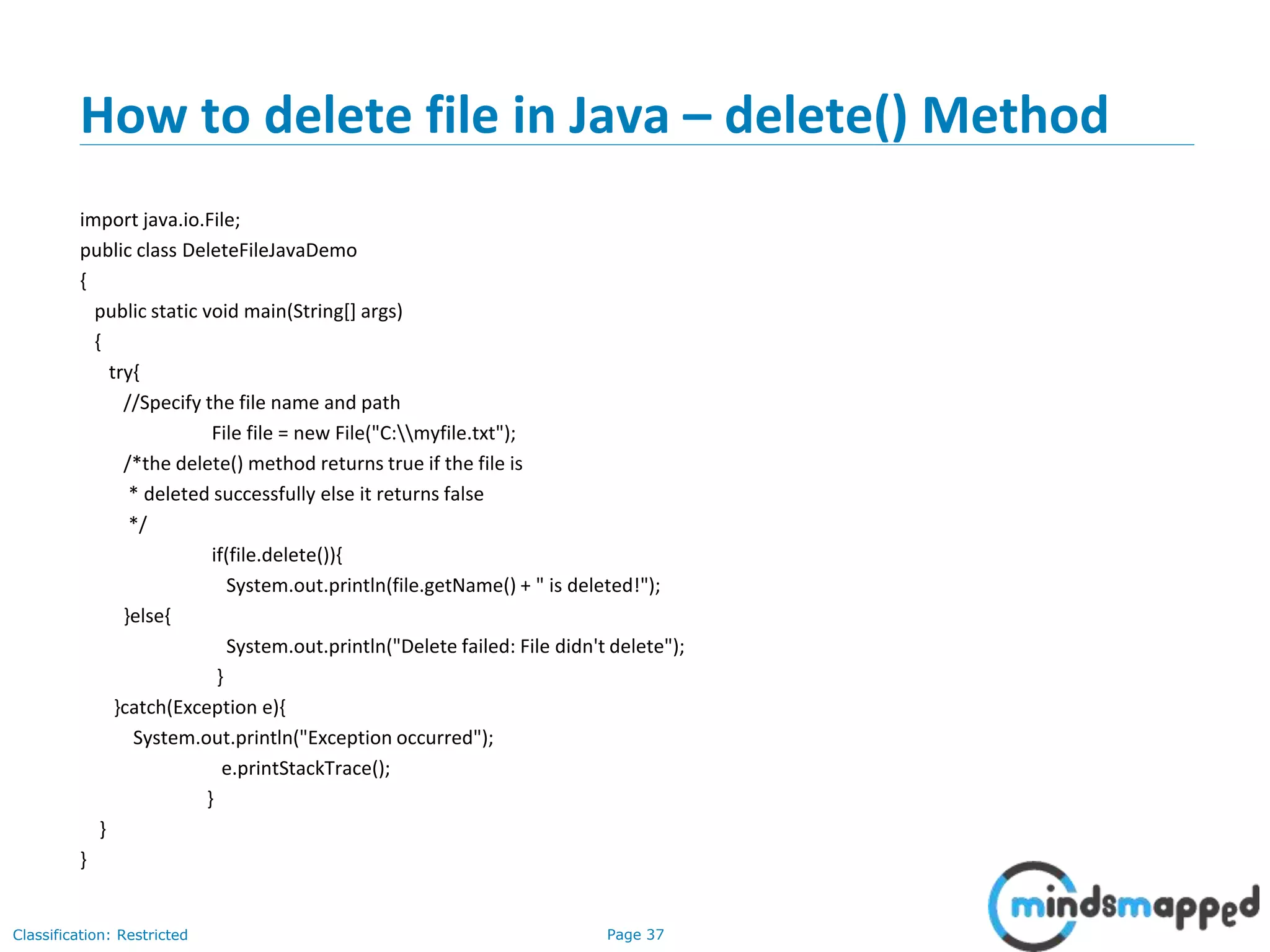 Page 37Classification: Restricted
How to delete file in Java – delete() Method
import java.io.File;
public class DeleteFileJavaDemo
{
public static void main(String[] args)
{
try{
//Specify the file name and path
File file = new File("C:myfile.txt");
/*the delete() method returns true if the file is
* deleted successfully else it returns false
*/
if(file.delete()){
System.out.println(file.getName() + " is deleted!");
}else{
System.out.println("Delete failed: File didn't delete");
}
}catch(Exception e){
System.out.println("Exception occurred");
e.printStackTrace();
}
}
}
 