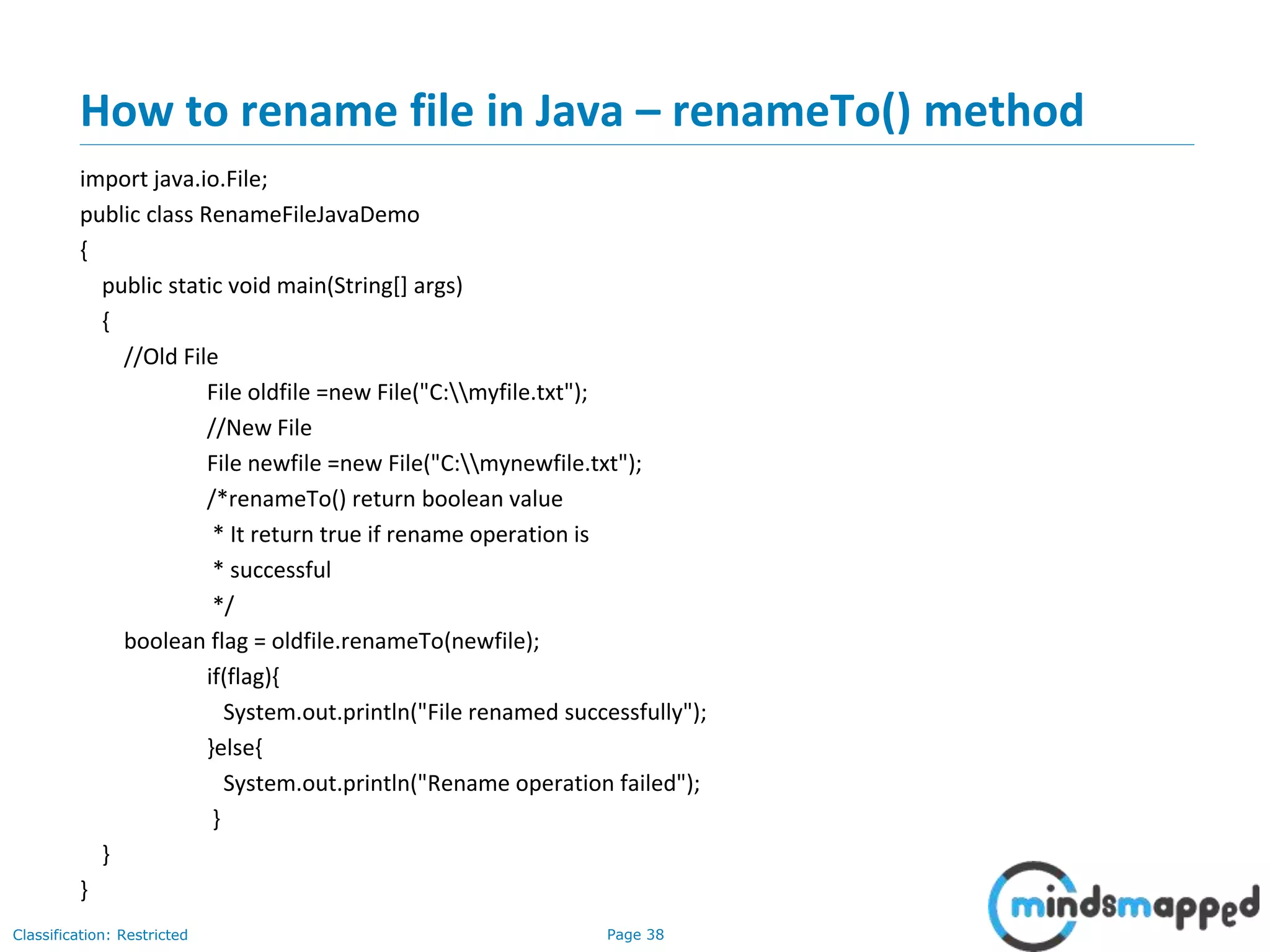Page 38Classification: Restricted
How to rename file in Java – renameTo() method
import java.io.File;
public class RenameFileJavaDemo
{
public static void main(String[] args)
{
//Old File
File oldfile =new File("C:myfile.txt");
//New File
File newfile =new File("C:mynewfile.txt");
/*renameTo() return boolean value
* It return true if rename operation is
* successful
*/
boolean flag = oldfile.renameTo(newfile);
if(flag){
System.out.println("File renamed successfully");
}else{
System.out.println("Rename operation failed");
}
}
}
 