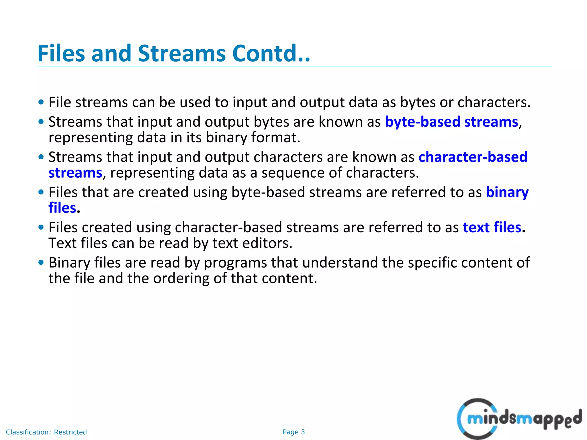 Page 3Classification: Restricted
Files and Streams Contd..
• File streams can be used to input and output data as bytes or characters.
• Streams that input and output bytes are known as byte-based streams,
representing data in its binary format.
• Streams that input and output characters are known as character-based
streams, representing data as a sequence of characters.
• Files that are created using byte-based streams are referred to as binary
files.
• Files created using character-based streams are referred to as text files.
Text files can be read by text editors.
• Binary files are read by programs that understand the specific content of
the file and the ordering of that content.
 