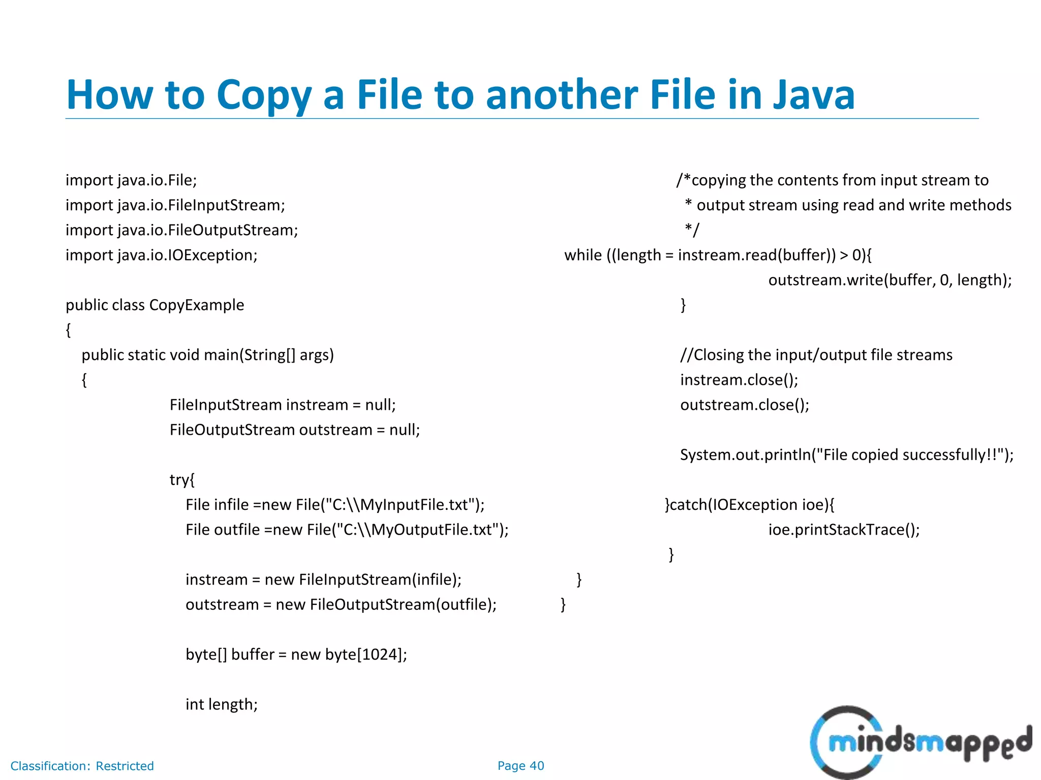 Page 40Classification: Restricted
How to Copy a File to another File in Java
import java.io.File;
import java.io.FileInputStream;
import java.io.FileOutputStream;
import java.io.IOException;
public class CopyExample
{
public static void main(String[] args)
{
FileInputStream instream = null;
FileOutputStream outstream = null;
try{
File infile =new File("C:MyInputFile.txt");
File outfile =new File("C:MyOutputFile.txt");
instream = new FileInputStream(infile);
outstream = new FileOutputStream(outfile);
byte[] buffer = new byte[1024];
int length;
/*copying the contents from input stream to
* output stream using read and write methods
*/
while ((length = instream.read(buffer)) > 0){
outstream.write(buffer, 0, length);
}
//Closing the input/output file streams
instream.close();
outstream.close();
System.out.println("File copied successfully!!");
}catch(IOException ioe){
ioe.printStackTrace();
}
}
}
 