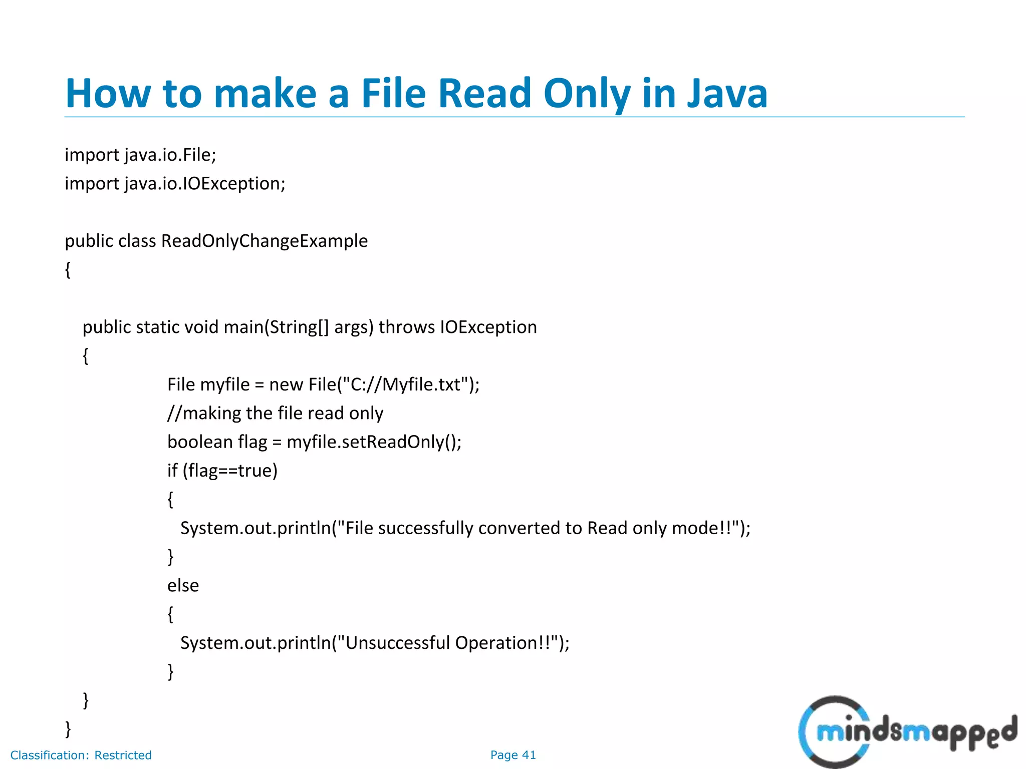 Page 41Classification: Restricted
How to make a File Read Only in Java
import java.io.File;
import java.io.IOException;
public class ReadOnlyChangeExample
{
public static void main(String[] args) throws IOException
{
File myfile = new File("C://Myfile.txt");
//making the file read only
boolean flag = myfile.setReadOnly();
if (flag==true)
{
System.out.println("File successfully converted to Read only mode!!");
}
else
{
System.out.println("Unsuccessful Operation!!");
}
}
}
 