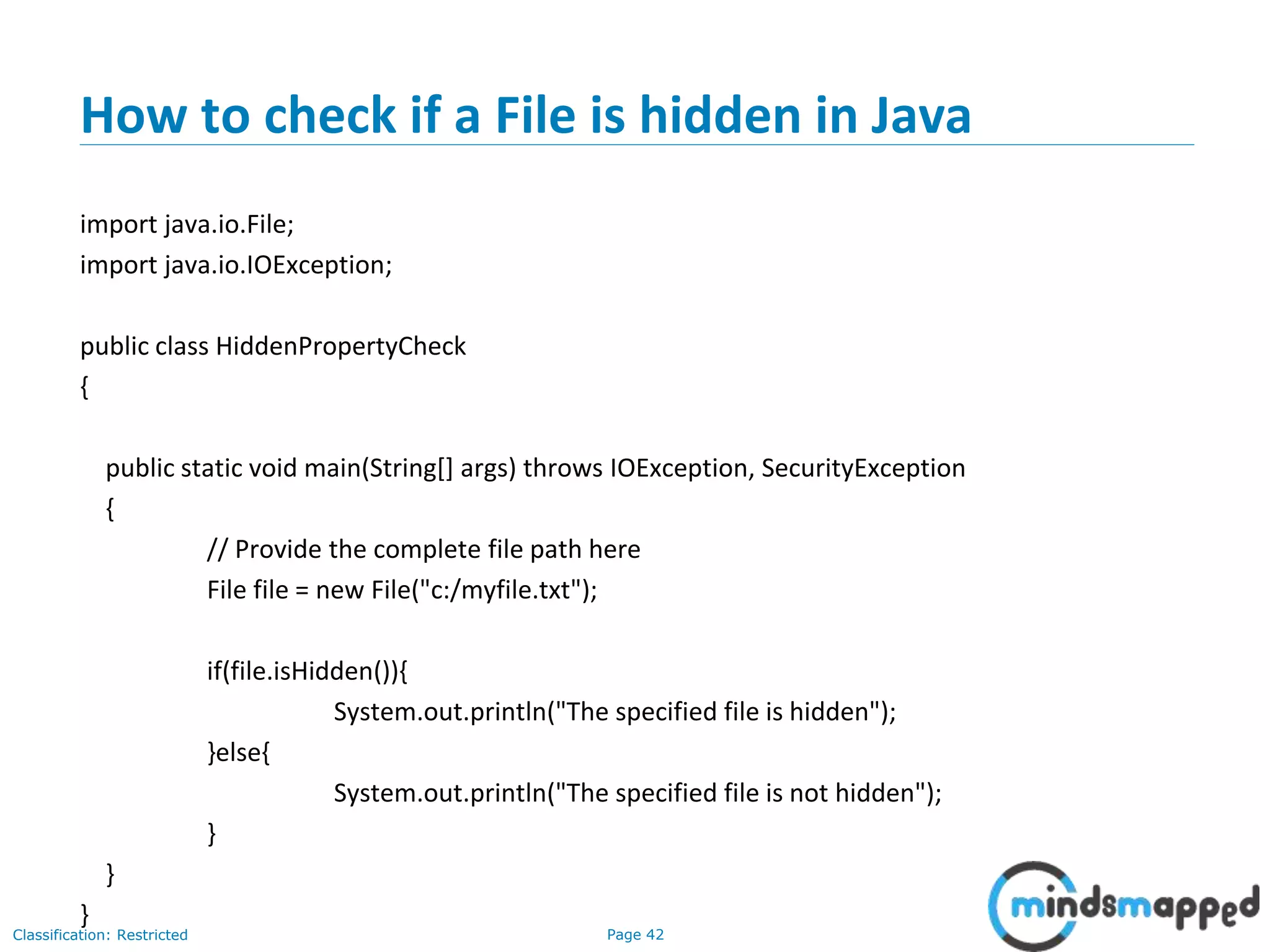 Page 42Classification: Restricted
How to check if a File is hidden in Java
import java.io.File;
import java.io.IOException;
public class HiddenPropertyCheck
{
public static void main(String[] args) throws IOException, SecurityException
{
// Provide the complete file path here
File file = new File("c:/myfile.txt");
if(file.isHidden()){
System.out.println("The specified file is hidden");
}else{
System.out.println("The specified file is not hidden");
}
}
}
 