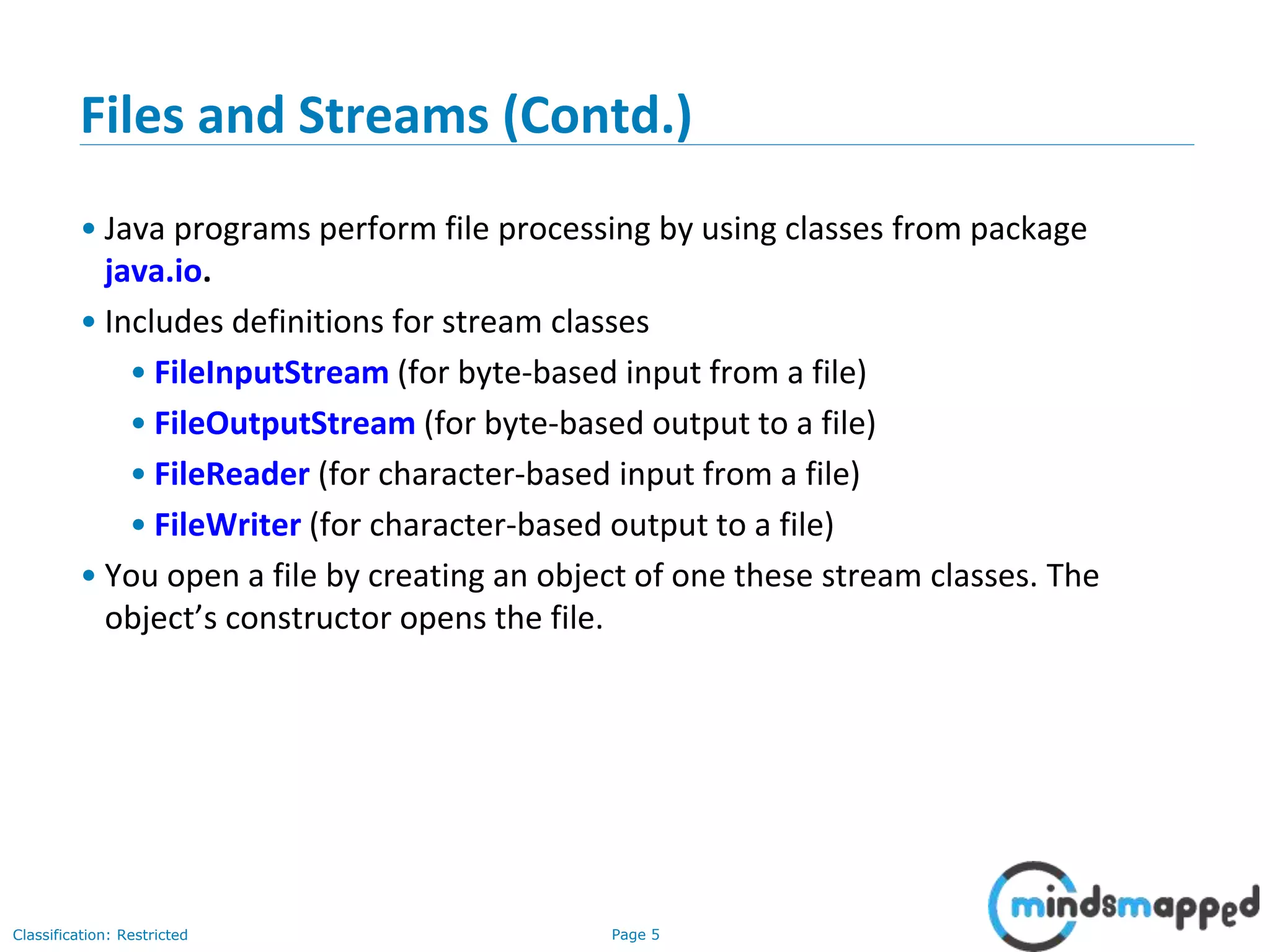 Page 5Classification: Restricted
Files and Streams (Contd.)
• Java programs perform file processing by using classes from package
java.io.
• Includes definitions for stream classes
• FileInputStream (for byte-based input from a file)
• FileOutputStream (for byte-based output to a file)
• FileReader (for character-based input from a file)
• FileWriter (for character-based output to a file)
• You open a file by creating an object of one these stream classes. The
object’s constructor opens the file.
 