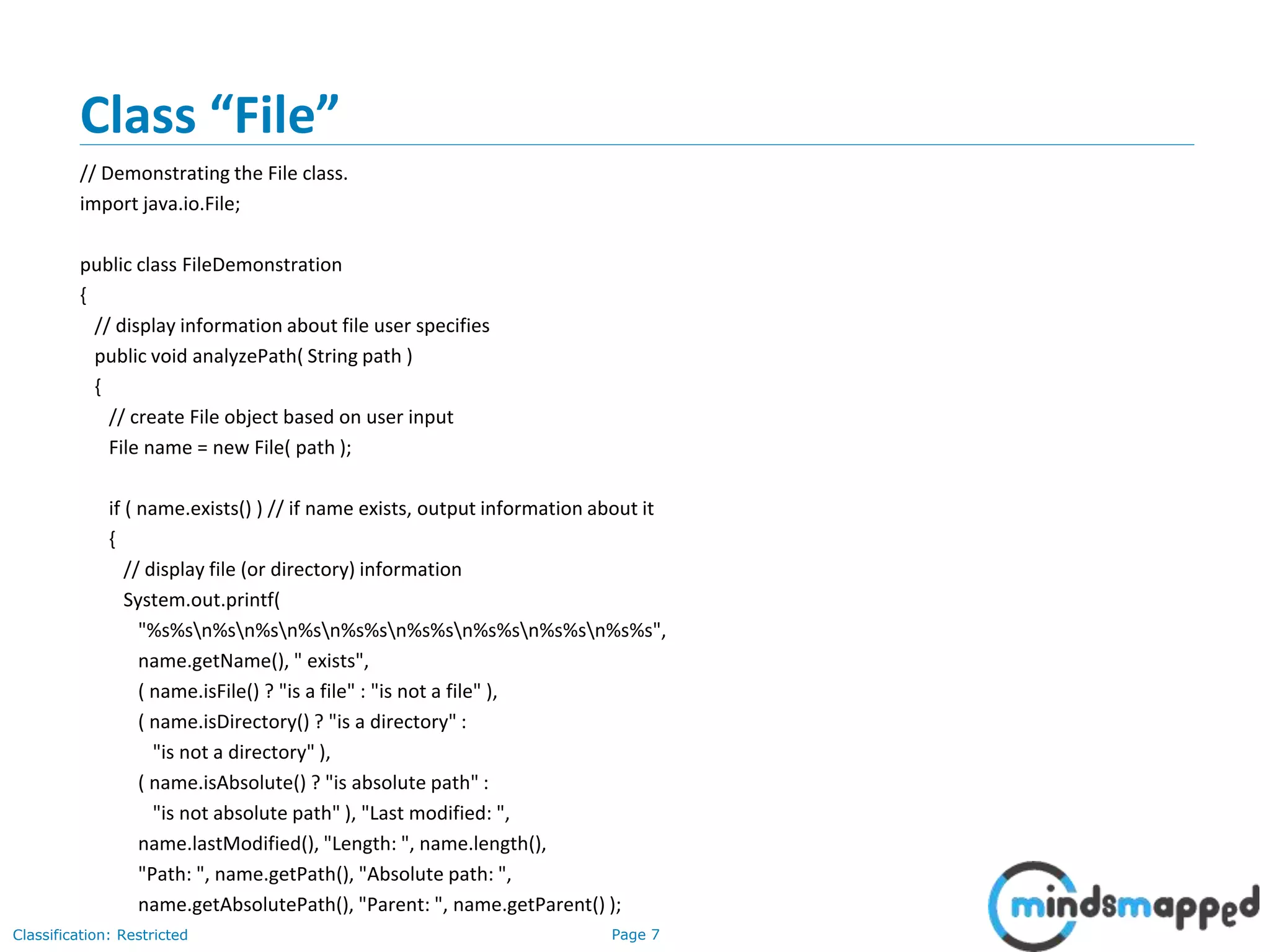 Page 7Classification: Restricted
Class “File”
// Demonstrating the File class.
import java.io.File;
public class FileDemonstration
{
// display information about file user specifies
public void analyzePath( String path )
{
// create File object based on user input
File name = new File( path );
if ( name.exists() ) // if name exists, output information about it
{
// display file (or directory) information
System.out.printf(
"%s%sn%sn%sn%sn%s%sn%s%sn%s%sn%s%sn%s%s",
name.getName(), " exists",
( name.isFile() ? "is a file" : "is not a file" ),
( name.isDirectory() ? "is a directory" :
"is not a directory" ),
( name.isAbsolute() ? "is absolute path" :
"is not absolute path" ), "Last modified: ",
name.lastModified(), "Length: ", name.length(),
"Path: ", name.getPath(), "Absolute path: ",
name.getAbsolutePath(), "Parent: ", name.getParent() );
 