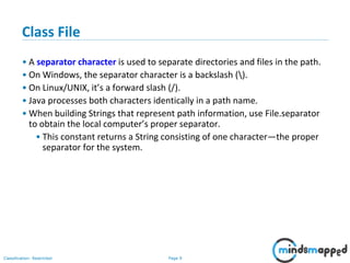 Page 9Classification: Restricted
Class File
• A separator character is used to separate directories and files in the path.
• On Windows, the separator character is a backslash ().
• On Linux/UNIX, it’s a forward slash (/).
• Java processes both characters identically in a path name.
• When building Strings that represent path information, use File.separator
to obtain the local computer’s proper separator.
• This constant returns a String consisting of one character—the proper
separator for the system.
 