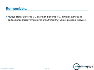 Page 16Classification: Restricted
Remember..
• Always prefer Buffered I/O over non-buffered I/O. It yields significant
performance improvement over unbuffered I/O, unless proven otherwise.
 