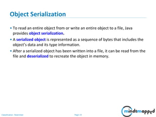 Page 19Classification: Restricted
Object Serialization
• To read an entire object from or write an entire object to a file, Java
provides object serialization.
• A serialized object is represented as a sequence of bytes that includes the
object’s data and its type information.
• After a serialized object has been written into a file, it can be read from the
file and deserialized to recreate the object in memory.
 