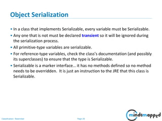 Page 20Classification: Restricted
Object Serialization
• In a class that implements Serializable, every variable must be Serializable.
• Any one that is not must be declared transient so it will be ignored during
the serialization process.
• All primitive-type variables are serializable.
• For reference-type variables, check the class’s documentation (and possibly
its superclasses) to ensure that the type is Serializable.
• Serializable is a marker interface… it has no methods defined so no method
needs to be overridden. It is just an instruction to the JRE that this class is
Serializable.
 