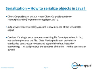 Page 21Classification: Restricted
Serialization – How to serialize objects in Java?
• ObjectOutputStream output = new ObjectOutputStream(new
FileOutputStream(“myfileforstoringobject.txt”));
• output.writeObject(record); //record = new instance of the serializable
object
• Caution: It’s a logic error to open an existing file for output when, in fact,
you wish to preserve the file. Class FileOutputStream provides an
overloaded constructor to open and append the data, instead of
overwriting. This will preserve the contents of the file. Try this constructor
as well.
 