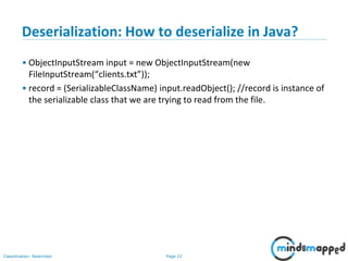 Page 22Classification: Restricted
Deserialization: How to deserialize in Java?
• ObjectInputStream input = new ObjectInputStream(new
FileInputStream(“clients.txt”));
• record = (SerializableClassName) input.readObject(); //record is instance of
the serializable class that we are trying to read from the file.
 