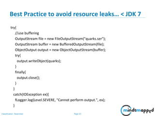 Page 23Classification: Restricted
Best Practice to avoid resource leaks… < JDK 7
try{
//use buffering
OutputStream file = new FileOutputStream("quarks.ser");
OutputStream buffer = new BufferedOutputStream(file);
ObjectOutput output = new ObjectOutputStream(buffer);
try{
output.writeObject(quarks);
}
finally{
output.close();
}
}
catch(IOException ex){
fLogger.log(Level.SEVERE, "Cannot perform output.", ex);
}
 