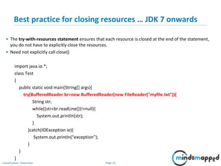Page 25Classification: Restricted
Best practice for closing resources … JDK 7 onwards
• The try-with-resources statement ensures that each resource is closed at the end of the statement,
you do not have to explicitly close the resources.
• Need not explicitly call close()
import java.io.*;
class Test
{
public static void main(String[] args){
try(BufferedReader br=new BufferedReader(new FileReader("myfile.txt")){
String str;
while((str=br.readLine())!=null){
System.out.println(str);
}
}catch(IOException ie){
System.out.println("exception");
}
}
}
 