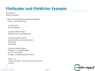 Page 28Classification: Restricted
FileReader and FileWriter Example
import java.io.*;
public class FileRead {
public static void main(String args[])throws IOException {
File file = new File("Hello1.txt");
// creates the file
file.createNewFile();
// creates a FileWriter Object
FileWriter writer = new FileWriter(file);
// Writes the content to the file
writer.write("Thisn isn ann examplen");
writer.flush();
writer.close();
// Creates a FileReader Object
FileReader fr = new FileReader(file);
char [] a = new char[50];
fr.read(a); // reads the content to the array
for(char c : a)
System.out.print(c); // prints the characters one by one
fr.close();
}
}
 