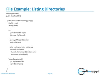 Page 30Classification: Restricted
File Example: Listing Directories
import java.io.File;
public class ReadDir {
public static void main(String[] args) {
File file = null;
String[] paths;
try {
// create new file object
file = new File("/tmp");
// array of files and directory
paths = file.list();
// for each name in the path array
for(String path:paths) {
// prints filename and directory name
System.out.println(path);
}
}catch(Exception e) {
// if any error occurs
e.printStackTrace();
}
}
}
 