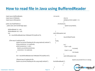 Page 33Classification: Restricted
How to read file in Java using BufferedReader
import java.io.BufferedReader;
import java.io.FileReader;
import java.io.IOException;
public class ReadFileDemo {
public static void main(String[] args) {
BufferedReader br = null;
BufferedReader br2 = null;
try{
br = new BufferedReader(new FileReader("B:myfile.txt"));
//One way of reading the file
System.out.println("Reading the file using readLine() method:");
String contentLine = br.readLine();
while (contentLine != null) {
System.out.println(contentLine);
contentLine = br.readLine();
}
br2 = new BufferedReader(new FileReader("B:myfile2.txt"));
//Second way of reading the file
System.out.println("Reading the file using read() method:");
int num=0;
char ch;
while((num=br2.read()) != -1)
{
ch=(char)num;
System.out.print(ch);
}
}
catch (IOException ioe)
{
ioe.printStackTrace();
}
finally
{
try {
if (br != null)
br.close();
if (br2 != null)
br2.close();
}
catch (IOException ioe)
{
System.out.println("Error in closing
the BufferedReader");
}
}
}
}
 