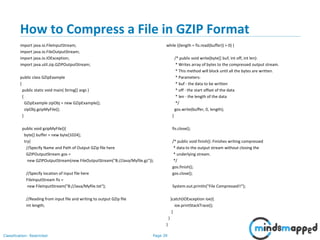 Page 39Classification: Restricted
How to Compress a File in GZIP Format
import java.io.FileInputStream;
import java.io.FileOutputStream;
import java.io.IOException;
import java.util.zip.GZIPOutputStream;
public class GZipExample
{
public static void main( String[] args )
{
GZipExample zipObj = new GZipExample();
zipObj.gzipMyFile();
}
public void gzipMyFile(){
byte[] buffer = new byte[1024];
try{
//Specify Name and Path of Output GZip file here
GZIPOutputStream gos =
new GZIPOutputStream(new FileOutputStream("B://Java/Myfile.gz"));
//Specify location of Input file here
FileInputStream fis =
new FileInputStream("B://Java/Myfile.txt");
//Reading from input file and writing to output GZip file
int length;
while ((length = fis.read(buffer)) > 0) {
/* public void write(byte[] buf, int off, int len):
* Writes array of bytes to the compressed output stream.
* This method will block until all the bytes are written.
* Parameters:
* buf - the data to be written
* off - the start offset of the data
* len - the length of the data
*/
gos.write(buffer, 0, length);
}
fis.close();
/* public void finish(): Finishes writing compressed
* data to the output stream without closing the
* underlying stream.
*/
gos.finish();
gos.close();
System.out.println("File Compressed!!");
}catch(IOException ioe){
ioe.printStackTrace();
}
}
}
 