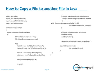 Page 40Classification: Restricted
How to Copy a File to another File in Java
import java.io.File;
import java.io.FileInputStream;
import java.io.FileOutputStream;
import java.io.IOException;
public class CopyExample
{
public static void main(String[] args)
{
FileInputStream instream = null;
FileOutputStream outstream = null;
try{
File infile =new File("C:MyInputFile.txt");
File outfile =new File("C:MyOutputFile.txt");
instream = new FileInputStream(infile);
outstream = new FileOutputStream(outfile);
byte[] buffer = new byte[1024];
int length;
/*copying the contents from input stream to
* output stream using read and write methods
*/
while ((length = instream.read(buffer)) > 0){
outstream.write(buffer, 0, length);
}
//Closing the input/output file streams
instream.close();
outstream.close();
System.out.println("File copied successfully!!");
}catch(IOException ioe){
ioe.printStackTrace();
}
}
}
 