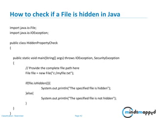 Page 42Classification: Restricted
How to check if a File is hidden in Java
import java.io.File;
import java.io.IOException;
public class HiddenPropertyCheck
{
public static void main(String[] args) throws IOException, SecurityException
{
// Provide the complete file path here
File file = new File("c:/myfile.txt");
if(file.isHidden()){
System.out.println("The specified file is hidden");
}else{
System.out.println("The specified file is not hidden");
}
}
}
 