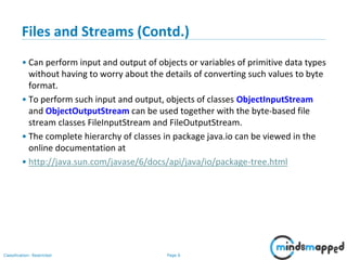 Page 6Classification: Restricted
Files and Streams (Contd.)
• Can perform input and output of objects or variables of primitive data types
without having to worry about the details of converting such values to byte
format.
• To perform such input and output, objects of classes ObjectInputStream
and ObjectOutputStream can be used together with the byte-based file
stream classes FileInputStream and FileOutputStream.
• The complete hierarchy of classes in package java.io can be viewed in the
online documentation at
• http://java.sun.com/javase/6/docs/api/java/io/package-tree.html
 