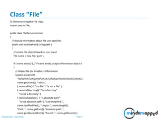 Page 7Classification: Restricted
Class “File”
// Demonstrating the File class.
import java.io.File;
public class FileDemonstration
{
// display information about file user specifies
public void analyzePath( String path )
{
// create File object based on user input
File name = new File( path );
if ( name.exists() ) // if name exists, output information about it
{
// display file (or directory) information
System.out.printf(
"%s%sn%sn%sn%sn%s%sn%s%sn%s%sn%s%sn%s%s",
name.getName(), " exists",
( name.isFile() ? "is a file" : "is not a file" ),
( name.isDirectory() ? "is a directory" :
"is not a directory" ),
( name.isAbsolute() ? "is absolute path" :
"is not absolute path" ), "Last modified: ",
name.lastModified(), "Length: ", name.length(),
"Path: ", name.getPath(), "Absolute path: ",
name.getAbsolutePath(), "Parent: ", name.getParent() );
 