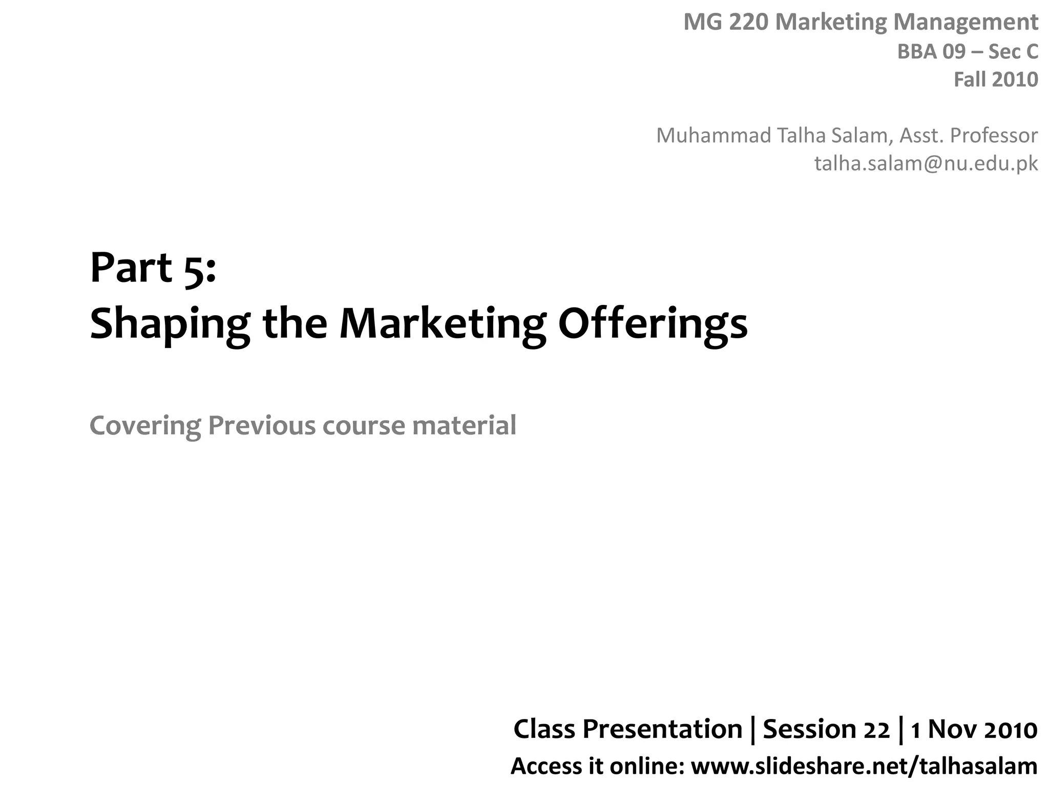 MG 220 Marketing Management
BBA 09 – Sec C
Fall 2010
Muhammad Talha Salam, Asst. Professor
talha.salam@nu.edu.pk
Access it online: www.slideshare.net/talhasalam
Part 5:
Shaping the Marketing Offerings
Covering Previous course material
Class Presentation | Session 22 | 1 Nov 2010