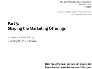 MG 220 Marketing Management
BBA 09 – Sec C
Fall 2010
Muhammad Talha Salam, Asst. Professor
talha.salam@nu.edu.pk
Access it online: www.slideshare.net/talhasalam
Part 5:
Shaping the Marketing Offerings
> Understanding Pricing
> Setting the Price: Review
Class Presentation | Session 23 | 3 Nov 2010