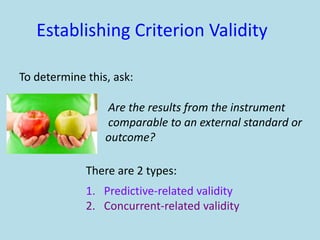 Establishing Criterion Validity
To determine this, ask:
Are the results from the instrument
comparable to an external standard or
outcome?
There are 2 types:
1. Predictive-related validity
2. Concurrent-related validity
 