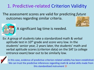 1. Predictive-related Criterion Validity
The assessment scores are valid for predicting future
outcomes regarding similar criteria.
A significant lag time is needed.
Ex: A group of students take a standardized math & verbal
aptitude test in 10th grade and score very low. In the
students’ senior year, 2 years later, the students’ math and
verbal aptitude scores (criterion data) on the SAT (a college
entrance exam) bear out to be similarly low.
In this case, evidence of predictive criterion-related validity has been established.
We can trust the predictive inferences regarding math & verbal skills made from
this standardized instrument 
 