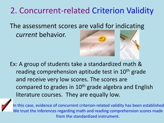 2. Concurrent-related Criterion Validity
The assessment scores are valid for indicating
current behavior.
Ex: A group of students take a standardized math &
reading comprehension aptitude test in 10th grade
and receive very low scores. The scores are
compared to grades in 10th grade algebra and English
literature courses. They are equally low.
In this case, evidence of concurrent criterion-related validity has been established.
We trust the inferences regarding math and reading comprehension scores made
from the standardized instrument.
 