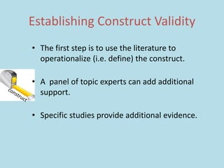 Establishing Construct Validity
• The first step is to use the literature to
operationalize (i.e. define) the construct.
• A panel of topic experts can add additional
support.
• Specific studies provide additional evidence.
 