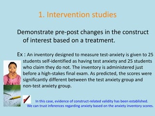 1. Intervention studies
Demonstrate pre-post changes in the construct
of interest based on a treatment.
Ex : An inventory designed to measure test-anxiety is given to 25
students self-identified as having test anxiety and 25 students
who claim they do not. The inventory is administered just
before a high-stakes final exam. As predicted, the scores were
significantly different between the test anxiety group and
non-test anxiety group.
In this case, evidence of construct-related validity has been established.
We can trust inferences regarding anxiety based on the anxiety inventory scores.
 