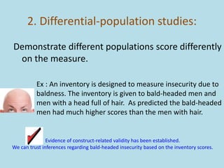 2. Differential-population studies:
Demonstrate different populations score differently
on the measure.
Ex : An inventory is designed to measure insecurity due to
baldness. The inventory is given to bald-headed men and
men with a head full of hair. As predicted the bald-headed
men had much higher scores than the men with hair.
Evidence of construct-related validity has been established.
We can trust inferences regarding bald-headed insecurity based on the inventory scores.
 