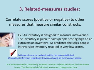 3. Related-measures studies:
Correlate scores (positive or negative) to other
measures that measure similar constructs.
Ex : An inventory is designed to measure introversion.
The inventory is given to sales people scoring high on an
extroversion inventory. As predicted the sales people
introversion inventory resulted in very low scores.
Evidence of construct-related validity has been established.
We can trust inferences regarding introversion based on the inventory scores.
It is recommended to continually establish construct-related validity as the instrument
is use. The theoretical definition of a construct changes over time.
 