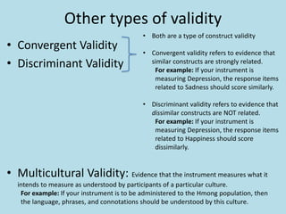 Other types of validity
• Convergent Validity
• Discriminant Validity
• Multicultural Validity: Evidence that the instrument measures what it
intends to measure as understood by participants of a particular culture.
For example: If your instrument is to be administered to the Hmong population, then
the language, phrases, and connotations should be understood by this culture.
• Both are a type of construct validity
• Convergent validity refers to evidence that
similar constructs are strongly related.
For example: If your instrument is
measuring Depression, the response items
related to Sadness should score similarly.
• Discriminant validity refers to evidence that
dissimilar constructs are NOT related.
For example: If your instrument is
measuring Depression, the response items
related to Happiness should score
dissimilarly.
 