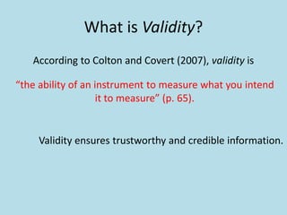 What is Validity?
According to Colton and Covert (2007), validity is
“the ability of an instrument to measure what you intend
it to measure” (p. 65).
Validity ensures trustworthy and credible information.
 