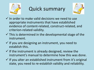 Quick summary
 In order to make valid decisions we need to use
appropriate instruments that have established
evidence of content-related, construct-related, and
criterion-related validity.
 This is determined in the developmental stage of the
instrument.
 If you are designing an instrument, you need to
establish this.
 If the instrument is already designed, review the
instrument’s manual to determine how this was done.
 If you alter an established instrument from it’s original
state, you need to re-establish validity and reliability.
 