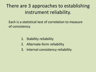 There are 3 approaches to establishing
instrument reliability.
1. Stability reliability
2. Alternate-form reliability
3. Internal consistency reliability
Each is a statistical test of correlation to measure
of consistency.
 