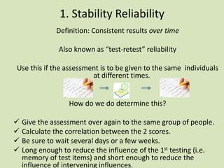 1. Stability Reliability
Definition: Consistent results over time
Also known as “test-retest” reliability
Use this if the assessment is to be given to the same individuals
at different times.
How do we do determine this?
 Give the assessment over again to the same group of people.
 Calculate the correlation between the 2 scores.
 Be sure to wait several days or a few weeks.
 Long enough to reduce the influence of the 1st testing (i.e.
memory of test items) and short enough to reduce the
influence of intervening influences.
 