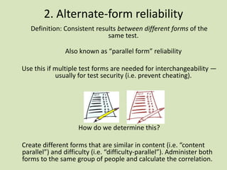 2. Alternate-form reliability
Definition: Consistent results between different forms of the
same test.
Also known as “parallel form” reliability
Use this if multiple test forms are needed for interchangeability —
usually for test security (i.e. prevent cheating).
How do we determine this?
Create different forms that are similar in content (i.e. “content
parallel”) and difficulty (i.e. “difficulty-parallel”). Administer both
forms to the same group of people and calculate the correlation.
 