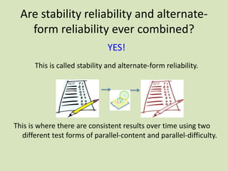 Are stability reliability and alternate-
form reliability ever combined?
YES!
This is called stability and alternate-form reliability.
This is where there are consistent results over time using two
different test forms of parallel-content and parallel-difficulty.
 