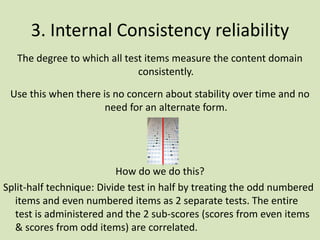 3. Internal Consistency reliability
The degree to which all test items measure the content domain
consistently.
Use this when there is no concern about stability over time and no
need for an alternate form.
How do we do this?
Split-half technique: Divide test in half by treating the odd numbered
items and even numbered items as 2 separate tests. The entire
test is administered and the 2 sub-scores (scores from even items
& scores from odd items) are correlated.
 