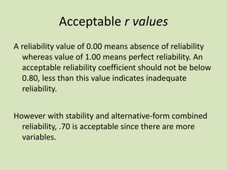 Acceptable r values
A reliability value of 0.00 means absence of reliability
whereas value of 1.00 means perfect reliability. An
acceptable reliability coefficient should not be below
0.80, less than this value indicates inadequate
reliability.
However with stability and alternative-form combined
reliability, .70 is acceptable since there are more
variables.
 