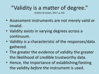 “Validity is a matter of degree.”
(Colton & Covert, 2017, p. 65)
• Assessment instruments are not merely valid or
invalid.
• Validity exists in varying degrees across a
continuum.
• Validity is a characteristic of the responses/data
gathered.
• The greater the evidence of validity the greater
the likelihood of credible trustworthy data.
• Hence, the importance of establishing/testing
the validity before the instrument is used.
 