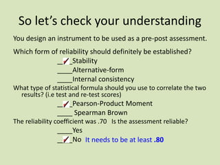 So let’s check your understanding
You design an instrument to be used as a pre-post assessment.
Which form of reliability should definitely be established?
____Stability
____Alternative-form
____Internal consistency
What type of statistical formula should you use to correlate the two
results? (i.e test and re-test scores)
____Pearson-Product Moment
____ Spearman Brown
The reliability coefficient was .70 Is the assessment reliable?
____Yes
____No It needs to be at least .80
 
