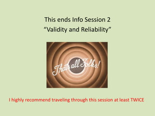 This ends Info Session 2
“Validity and Reliability”
I highly recommend traveling through this session at least TWICE
 