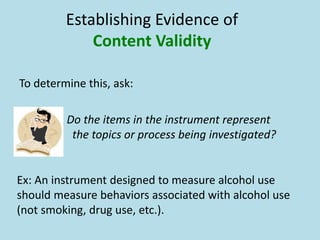 Establishing Evidence of
Content Validity
To determine this, ask:
Do the items in the instrument represent
the topics or process being investigated?
Ex: An instrument designed to measure alcohol use
should measure behaviors associated with alcohol use
(not smoking, drug use, etc.).
 