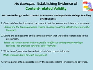 You are to design an instrument to measure undergraduate college teaching
effectiveness.
1. Clearly define the domain of the content that the assessment intends to represent.
Determine the topics/principles related to college teaching effectiveness using the
literature.
2. Define the components of the content domain that should be represented in the
assessment.
Select the content areas that are specific to effective undergraduate college
teaching (not graduate school or adult learning)
3. Write items/questions that reflect this defined content domain
Write response items for each component.
4. Have a panel of topic experts review the response items for clarity and coverage.
.
An Example: Establishing Evidence of
Content-related Validity
 