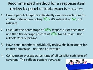 Recommended method for a response item
review by panel of topic experts (Popham, 2000)
1. Have a panel of experts individually examine each item for
content relevance—noting YES, it’s relevant or No, not
relevant
2. Calculate the percentage of YES responses for each item
and then the average percent of YES for all items. This
reflects item relevance.
3. Have panel members individually review the instrument for
content-coverage—noting a percentage
4. Compute an average percentage of all panelist estimates of
coverage. This reflects content coverage.
 