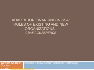 Adaptation Financing in SSA:Roles of existing and NEW ORGANIZATIONS .CBA5 CONFERENCE Adwera Andrew , Research  Fellow, African Centre for Technology Studies E-Mail: a.adwera@acts.or.ke 
