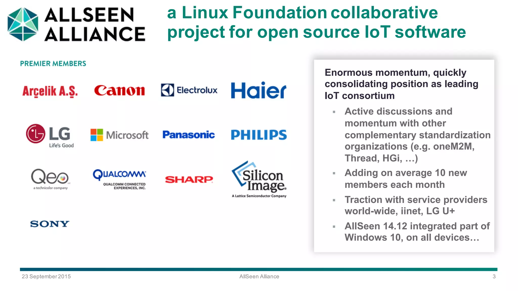 23  September  2015 AllSeen Alliance 3
a Linux  Foundation  collaborative  
project  for  open  source  IoT software  
Enormous  momentum,  quickly  
consolidating  position  as  leading  
IoT consortium
§ Active  discussions  and  
momentum  with  other  
complementary  standardization  
organizations  (e.g.  oneM2M,  
Thread,  HGi,  …)
§ Adding  on  average  10  new  
members  each  month
§ Traction  with  service  providers  
world-­wide,  iinet,  LG  U+
§ AllSeen 14.12  integrated  part  of  
Windows  10,  on  all  devices…
 